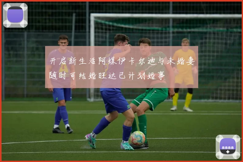 开启新生活阿媒伊卡尔迪与未婚妻随时可结婚旺达已计划婚事