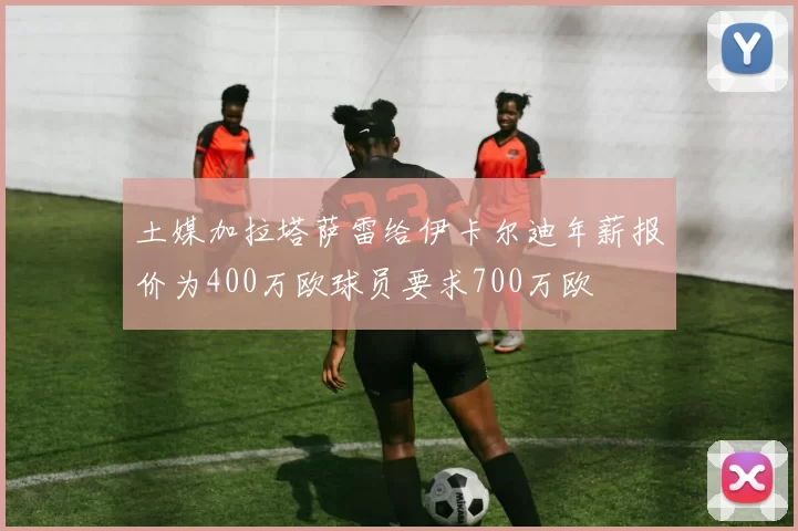 土媒加拉塔萨雷给伊卡尔迪年薪报价为400万欧球员要求700万欧