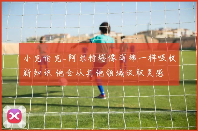 小克伦克_阿尔特塔像海绵一样吸收新知识 他会从其他领域汲取灵感
