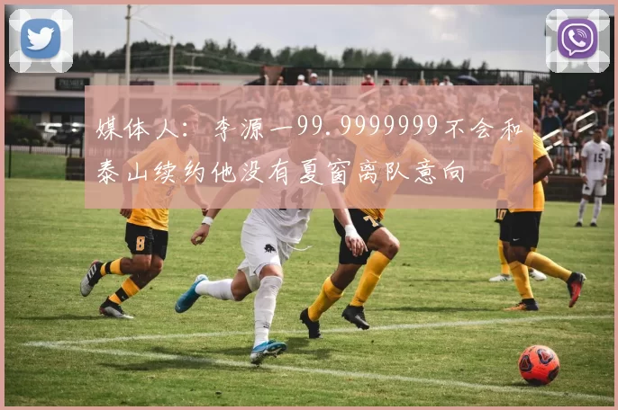 媒体人：李源一99.9999999不会和泰山续约他没有夏窗离队意向