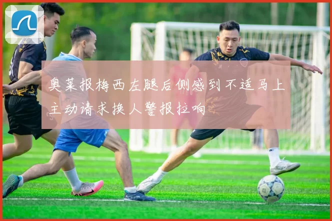奥莱报梅西左腿后侧感到不适马上主动请求换人警报拉响