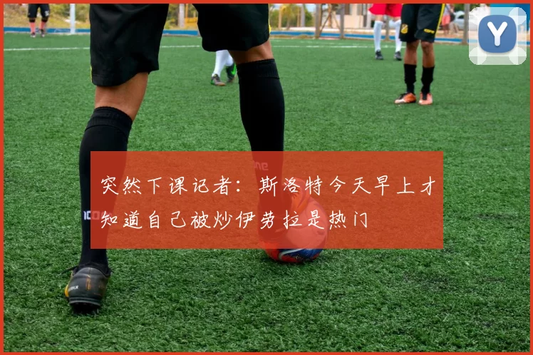 突然下课记者：斯洛特今天早上才知道自己被炒伊劳拉是热门