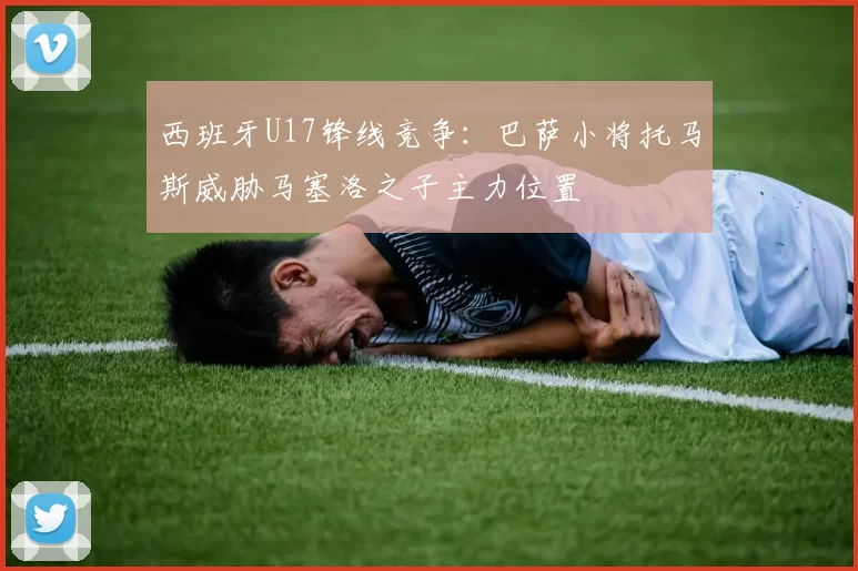 西班牙U17锋线竞争：巴萨小将托马斯威胁马塞洛之子主力位置