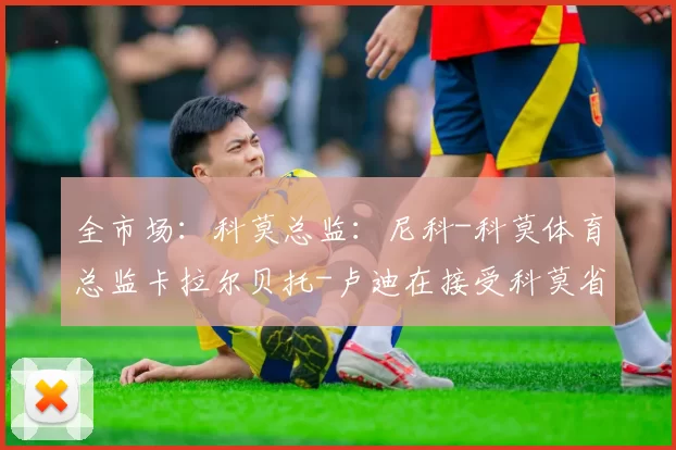 全市场：科莫总监：尼科-科莫体育总监卡拉尔贝托-卢迪在接受科莫省报采访时谈到了尼科-帕斯的未来